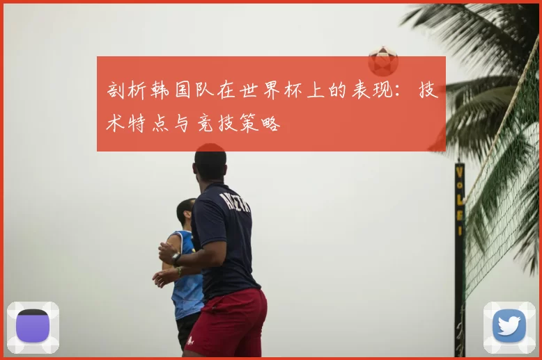 剖析韩国队在世界杯上的表现:技术特点与竞技策略