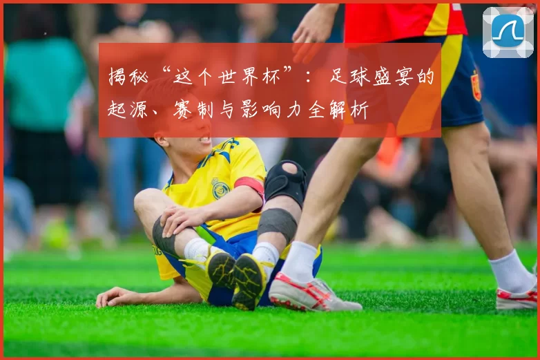 揭秘“这个世界杯”：足球盛宴的起源、赛制与影响力全解析